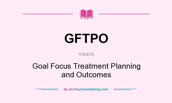 What does GFTPO mean? It stands for Goal Focus Treatment Planning and Outcomes
