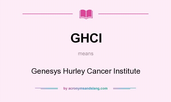 What does GHCI mean? It stands for Genesys Hurley Cancer Institute