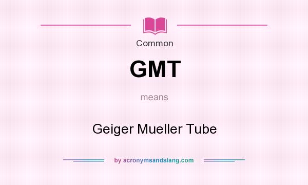 What does GMT mean? It stands for Geiger Mueller Tube