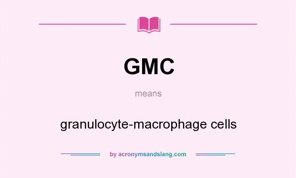 What does GMC mean? It stands for granulocyte-macrophage cells