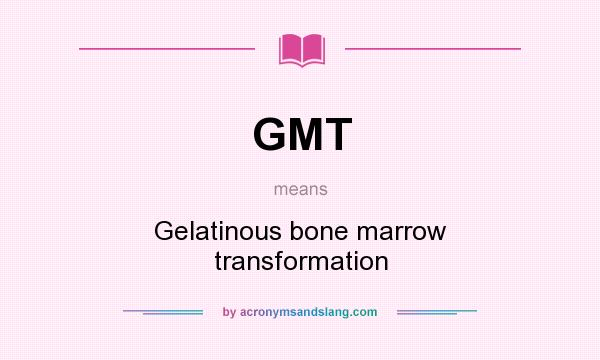 What does GMT mean? It stands for Gelatinous bone marrow transformation