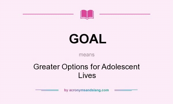 What does GOAL mean? It stands for Greater Options for Adolescent Lives
