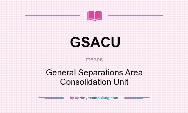 What does GSACU mean? It stands for General Separations Area Consolidation Unit