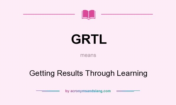 What does GRTL mean? It stands for Getting Results Through Learning
