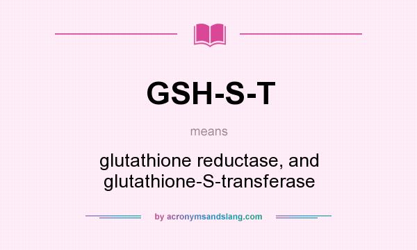 What does GSH-S-T mean? It stands for glutathione reductase, and glutathione-S-transferase