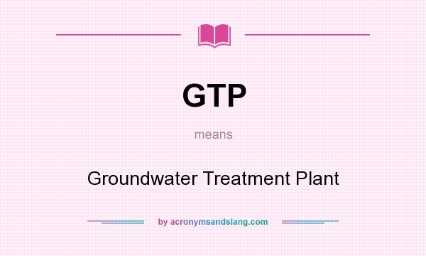 What does GTP mean? It stands for Groundwater Treatment Plant
