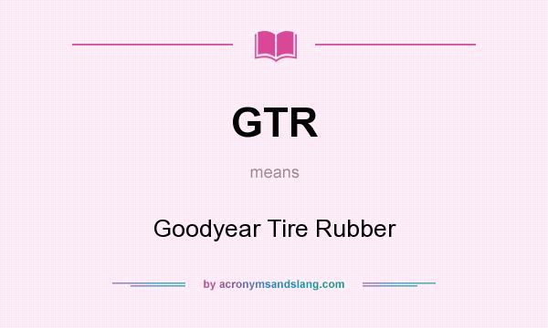 What does GTR mean? It stands for Goodyear Tire Rubber
