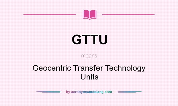 What does GTTU mean? It stands for Geocentric Transfer Technology Units