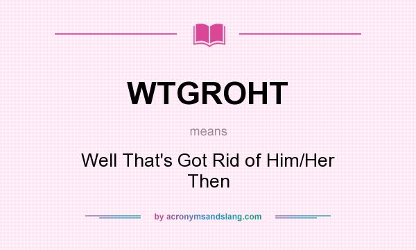 What does WTGROHT mean? It stands for Well That`s Got Rid of Him/Her Then