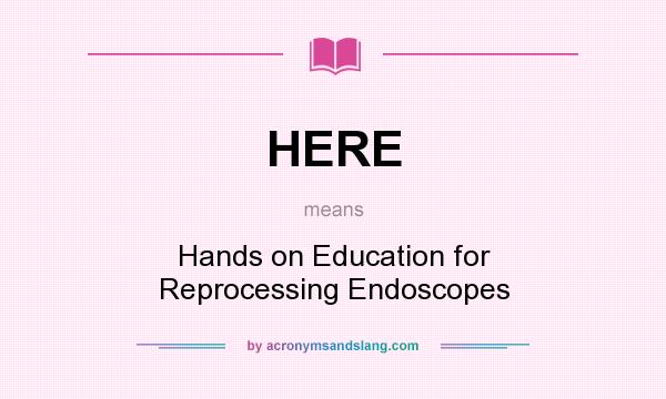 What does HERE mean? It stands for Hands on Education for Reprocessing Endoscopes