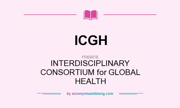 What does ICGH mean? It stands for INTERDISCIPLINARY CONSORTIUM for GLOBAL HEALTH