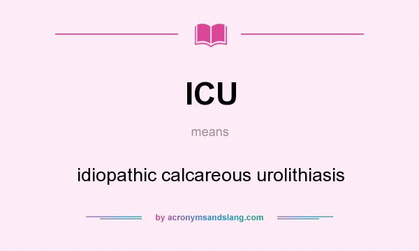 What does ICU mean? It stands for idiopathic calcareous urolithiasis
