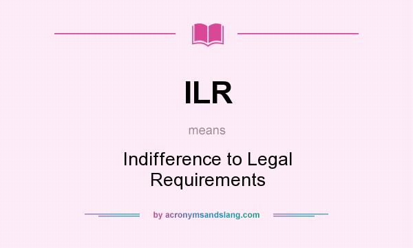 What does ILR mean? It stands for Indifference to Legal Requirements