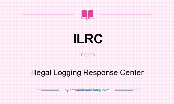 What does ILRC mean? It stands for Illegal Logging Response Center