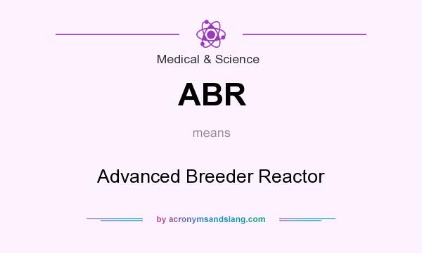 What does ABR mean? It stands for Advanced Breeder Reactor