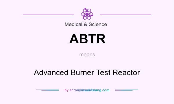 What does ABTR mean? It stands for Advanced Burner Test Reactor