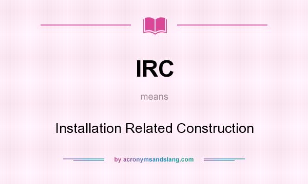 What does IRC mean? It stands for Installation Related Construction