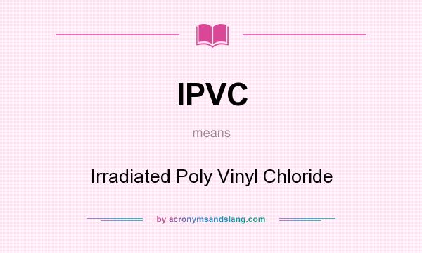 What does IPVC mean? It stands for Irradiated Poly Vinyl Chloride