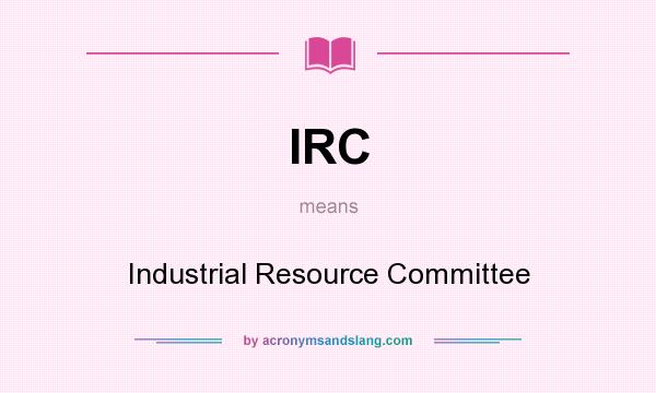 What does IRC mean? It stands for Industrial Resource Committee