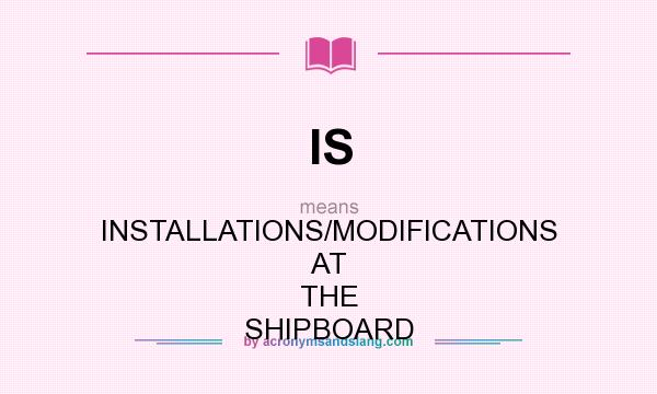 What does IS mean? It stands for INSTALLATIONS/MODIFICATIONS AT THE SHIPBOARD