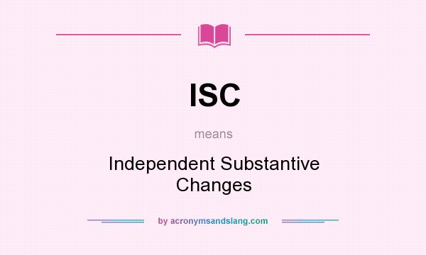 What does ISC mean? It stands for Independent Substantive Changes