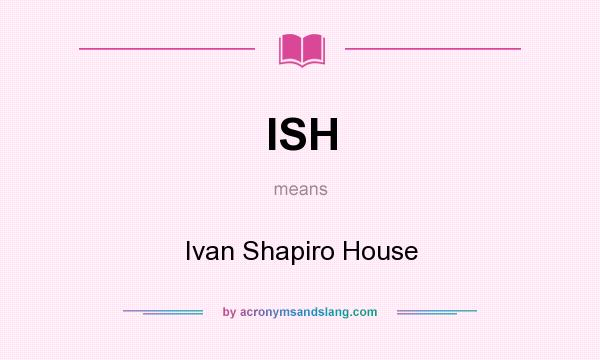 What does ISH mean? It stands for Ivan Shapiro House