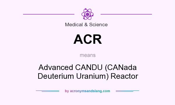 What does ACR mean? It stands for Advanced CANDU (CANada Deuterium Uranium) Reactor