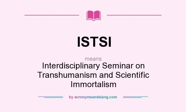 What does ISTSI mean? It stands for Interdisciplinary Seminar on Transhumanism and Scientific Immortalism