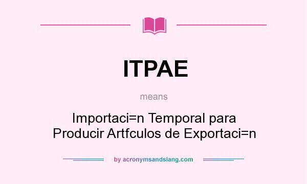 What does ITPAE mean? It stands for Importaci=n Temporal para Producir Artfculos de Exportaci=n