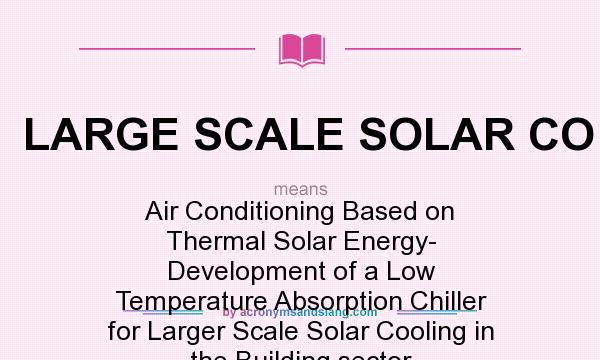 What does LARGE SCALE SOLAR CO mean? It stands for Air Conditioning Based on Thermal Solar Energy- Development of a Low Temperature Absorption Chiller for Larger Scale Solar Cooling in the Building sector