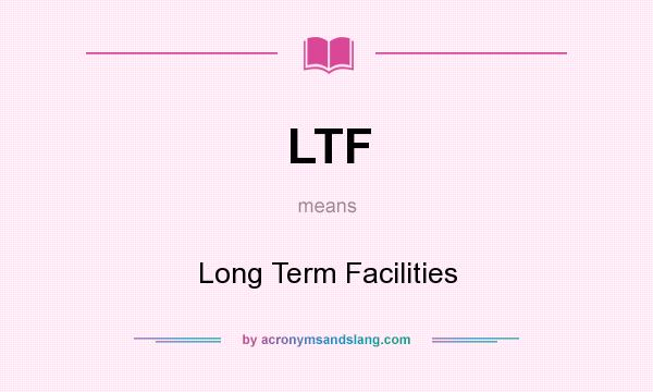 What does LTF mean? It stands for Long Term Facilities