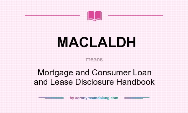 What does MACLALDH mean? It stands for Mortgage and Consumer Loan and Lease Disclosure Handbook